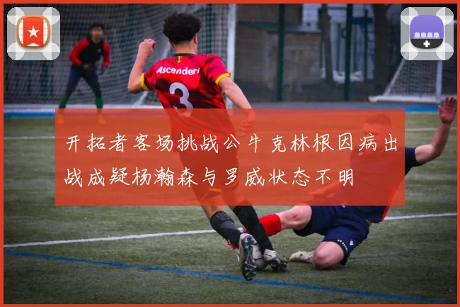 开拓者客场挑战公牛克林根因病出战成疑杨瀚森与罗威状态不明