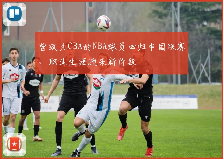 曾效力CBA的NBA球员回归中国联赛，职业生涯迎来新阶段